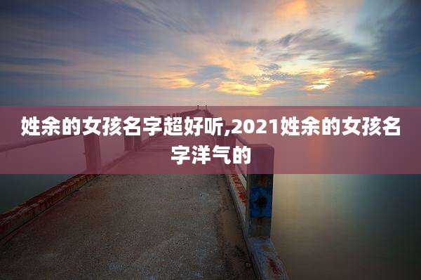 姓余的女孩名字超好听,2021姓余的女孩名字洋气的