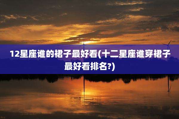 12星座谁的裙子最好看(十二星座谁穿裙子最好看排名?)