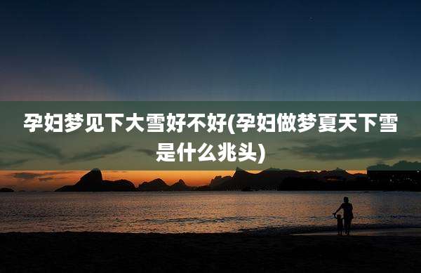 孕妇梦见下大雪好不好(孕妇做梦夏天下雪是什么兆头)