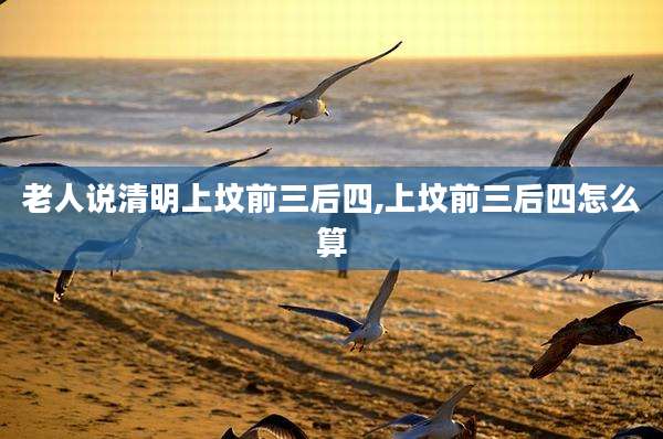 老人说清明上坟前三后四,上坟前三后四怎么算