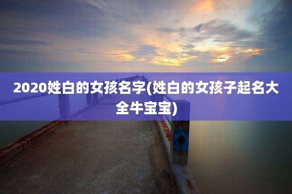 2020姓白的女孩名字(姓白的女孩子起名大全牛宝宝)