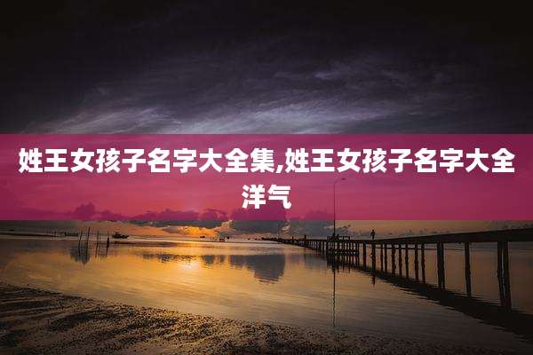 姓王女孩子名字大全集,姓王女孩子名字大全洋气