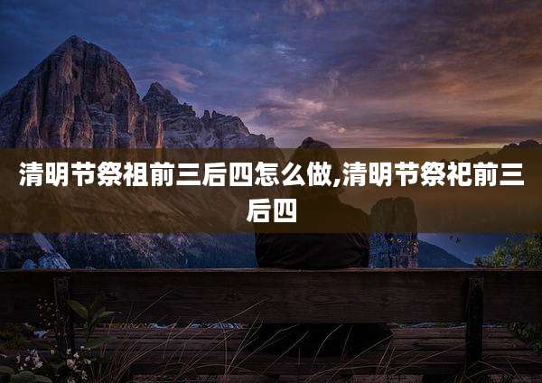 清明节祭祖前三后四怎么做,清明节祭祀前三后四