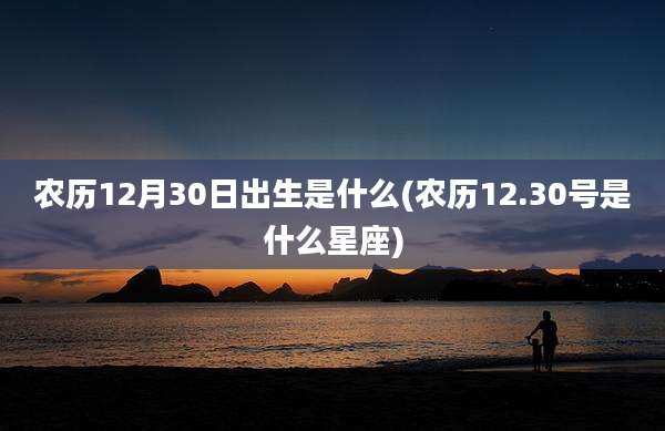 农历12月30日出生是什么(农历12.30号是什么星座)