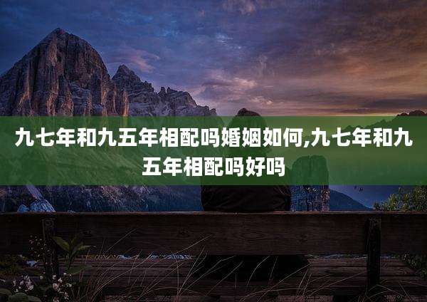 九七年和九五年相配吗婚姻如何,九七年和九五年相配吗好吗