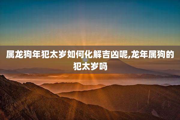 属龙狗年犯太岁如何化解吉凶呢,龙年属狗的犯太岁吗