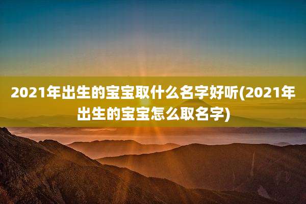 2021年出生的宝宝取什么名字好听(2021年出生的宝宝怎么取名字)
