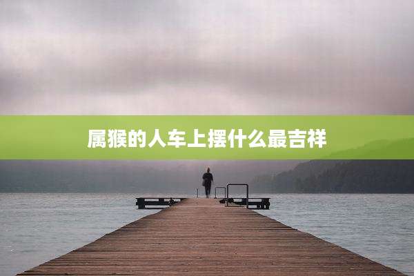 属猴的人车上摆什么最吉祥