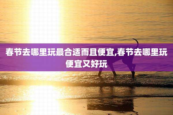 春节去哪里玩最合适而且便宜,春节去哪里玩便宜又好玩