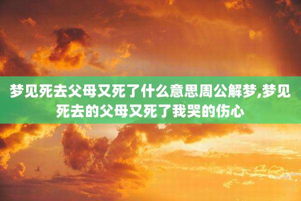 梦见死去父母又死了什么意思周公解梦,梦见死去的父母又死了我哭的伤心