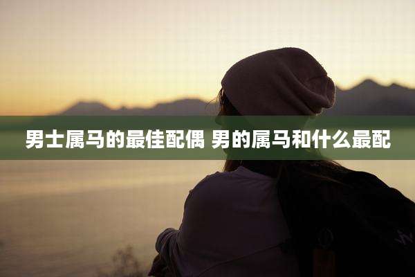 男士属马的最佳配偶 男的属马和什么最配