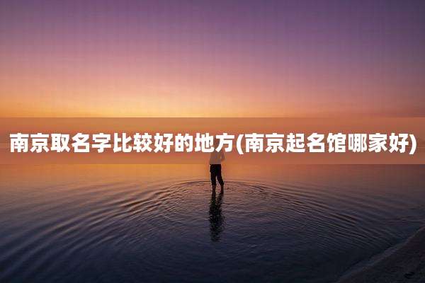 南京取名字比较好的地方(南京起名馆哪家好)