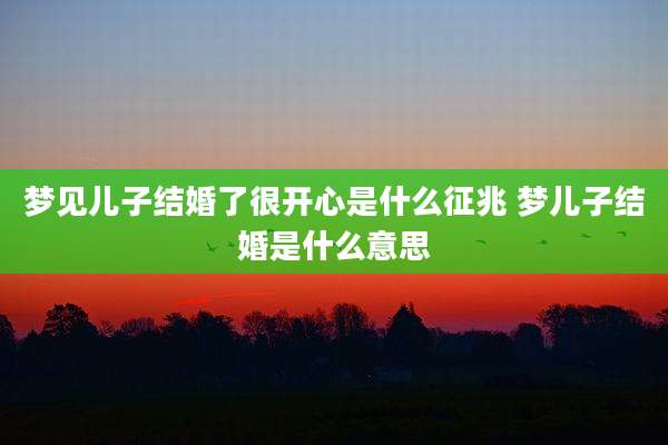 梦见儿子结婚了很开心是什么征兆 梦儿子结婚是什么意思