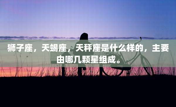 狮子座,天蝎座,天秤座是什么样的,主要由哪几颗星组成。