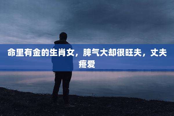 命里有金的生肖女，脾气大却很旺夫，丈夫疼爱