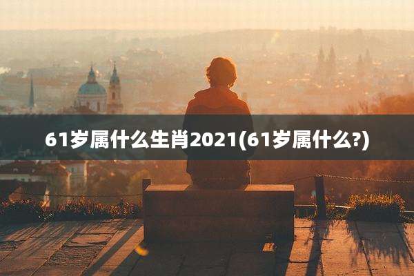 61岁属什么生肖2021(61岁属什么?)