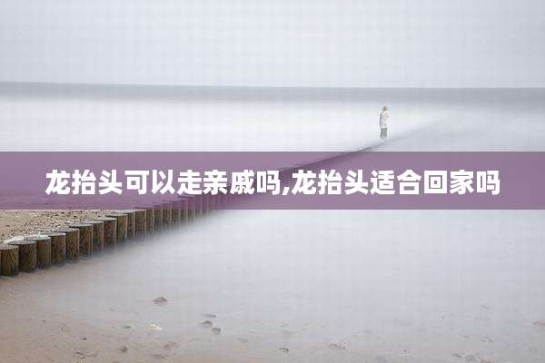 龙抬头可以走亲戚吗,龙抬头适合回家吗