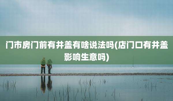 门市房门前有井盖有啥说法吗(店门口有井盖影响生意吗)