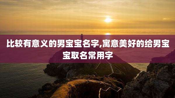 比较有意义的男宝宝名字,寓意美好的给男宝宝取名常用字