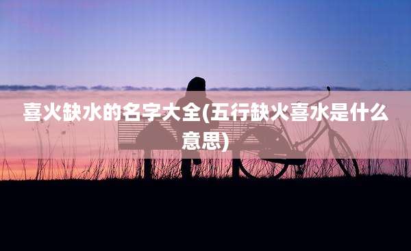 喜火缺水的名字大全(五行缺火喜水是什么意思)