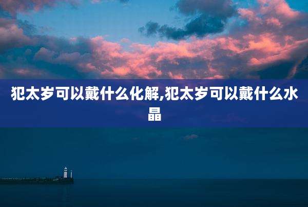 犯太岁可以戴什么化解,犯太岁可以戴什么水晶