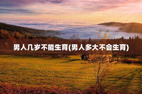 男人几岁不能生育(男人多大不会生育)