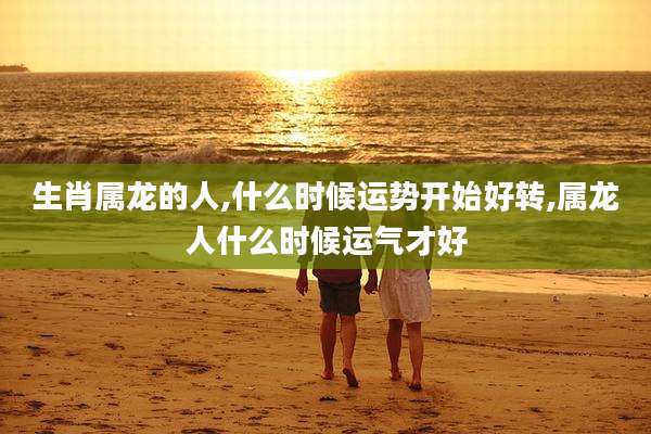 生肖属龙的人,什么时候运势开始好转,属龙人什么时候运气才好