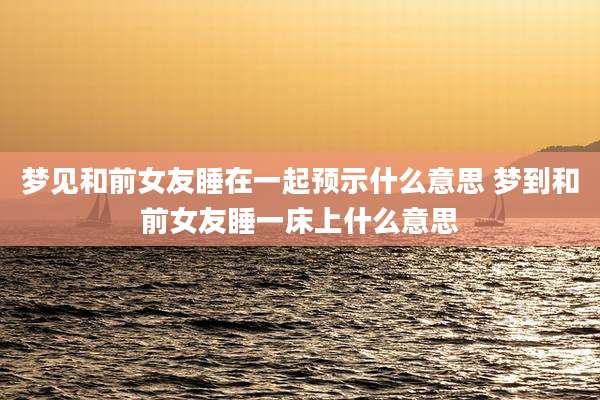 梦见和前女友睡在一起预示什么意思 梦到和前女友睡一床上什么意思