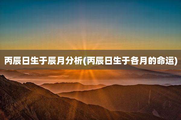 丙辰日生于辰月分析(丙辰日生于各月的命运)