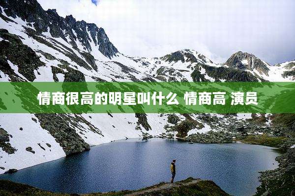 情商很高的明星叫什么 情商高 演员
