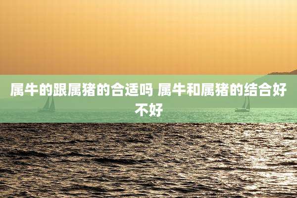 属牛的跟属猪的合适吗 属牛和属猪的结合好不好