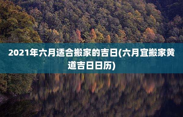 2021年六月适合搬家的吉日(六月宜搬家黄道吉日日历)