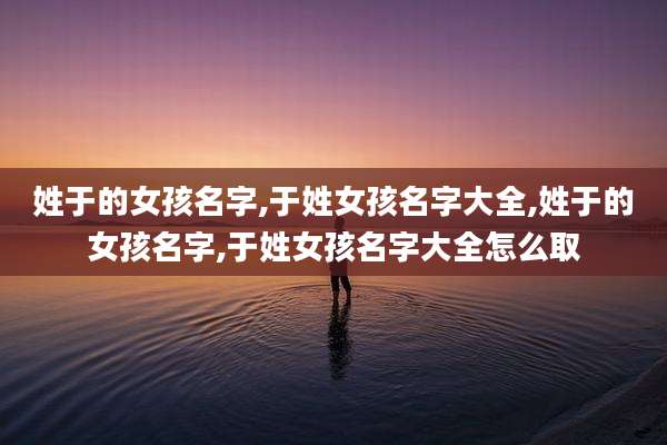 姓于的女孩名字,于姓女孩名字大全,姓于的女孩名字,于姓女孩名字大全怎么取