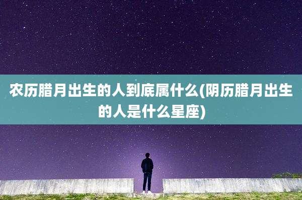 农历腊月出生的人到底属什么(阴历腊月出生的人是什么星座)