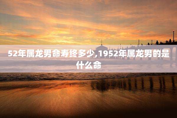 52年属龙男命寿终多少,1952年属龙男的是什么命