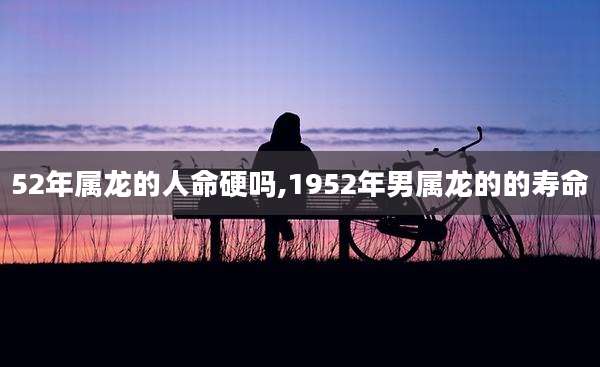 52年属龙的人命硬吗,1952年男属龙的的寿命