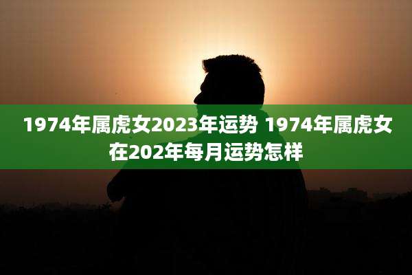 1974年属虎女2023年运势 1974年属虎女在202年每月运势怎样