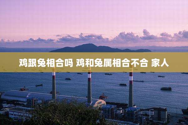 鸡跟兔相合吗 鸡和兔属相合不合 家人