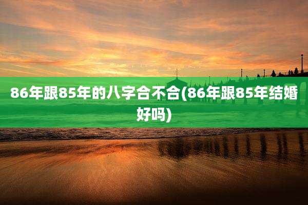 86年跟85年的八字合不合(86年跟85年结婚好吗)