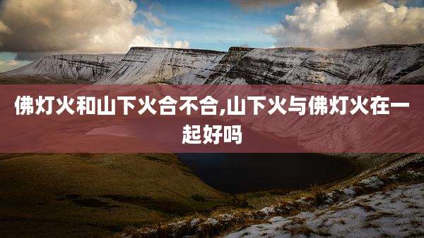 佛灯火和山下火合不合,山下火与佛灯火在一起好吗