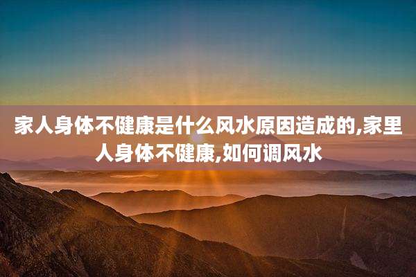 家人身体不健康是什么风水原因造成的,家里人身体不健康,如何调风水