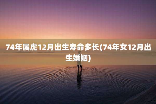 74年属虎12月出生寿命多长(74年女12月出生婚姻)