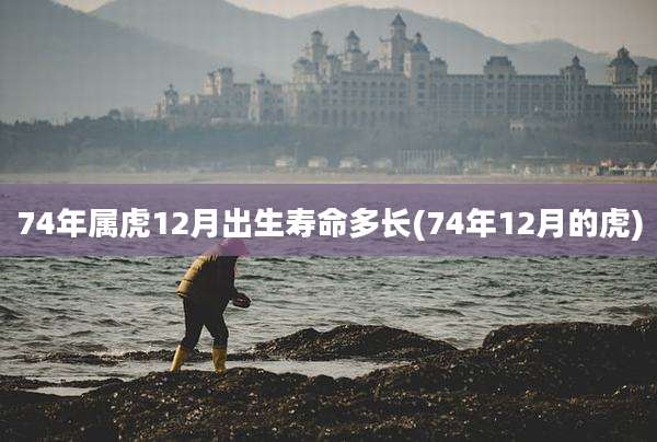 74年属虎12月出生寿命多长(74年12月的虎)