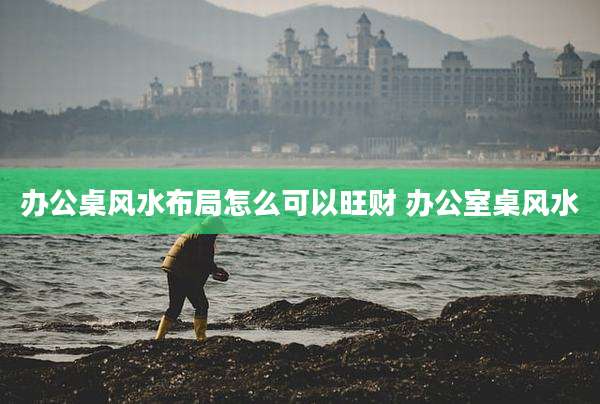 办公桌风水布局怎么可以旺财 办公室桌风水