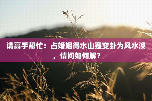 请高手帮忙:占婚姻得水山蹇变卦为风水涣,请问如何解?