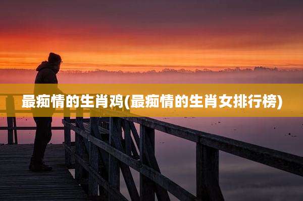最痴情的生肖鸡(最痴情的生肖女排行榜)