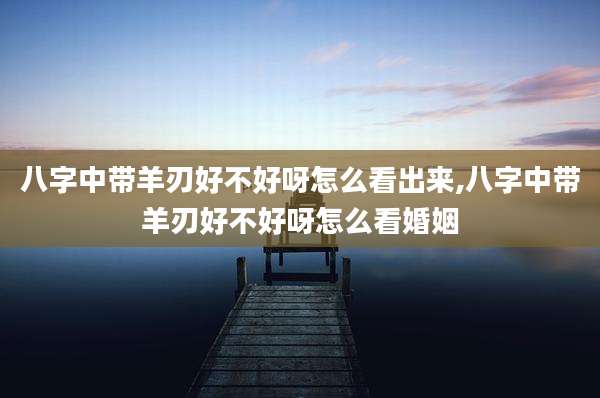 八字中带羊刃好不好呀怎么看出来,八字中带羊刃好不好呀怎么看婚姻
