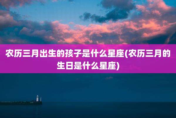 农历三月出生的孩子是什么星座(农历三月的生日是什么星座)