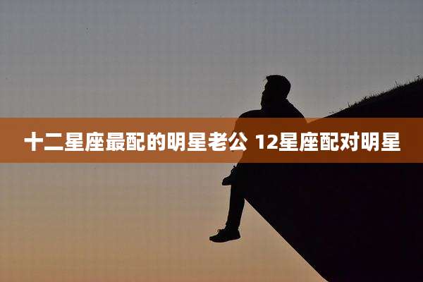 十二星座最配的明星老公 12星座配对明星