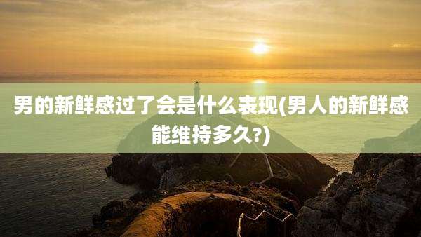 男的新鲜感过了会是什么表现(男人的新鲜感能维持多久?)